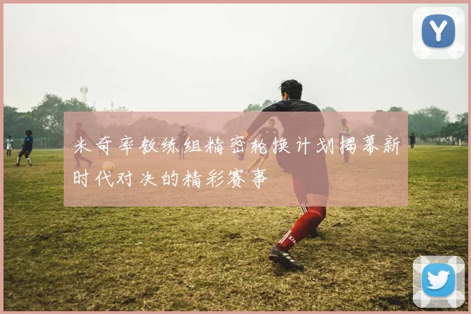 米奇率教练组精密轮换计划揭幕新时代对决的精彩赛事