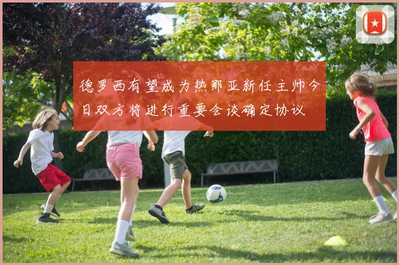 德罗西有望成为热那亚新任主帅今日双方将进行重要会谈确定协议