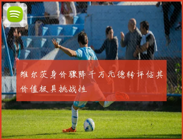 维尔茨身价骤降千万元德转评估其价值极具挑战性