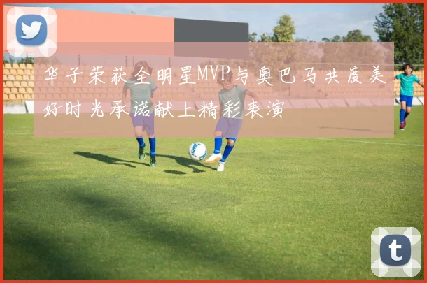 华子荣获全明星MVP与奥巴马共度美好时光承诺献上精彩表演