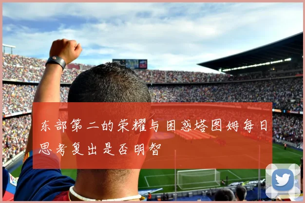 东部第二的荣耀与困惑塔图姆每日思考复出是否明智