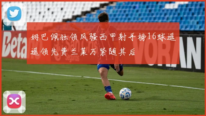 姆巴佩独领风骚西甲射手榜16球遥遥领先费兰莱万紧随其后