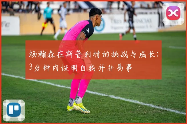 杨瀚森在斯普利特的挑战与成长：3分钟内证明自我并非易事