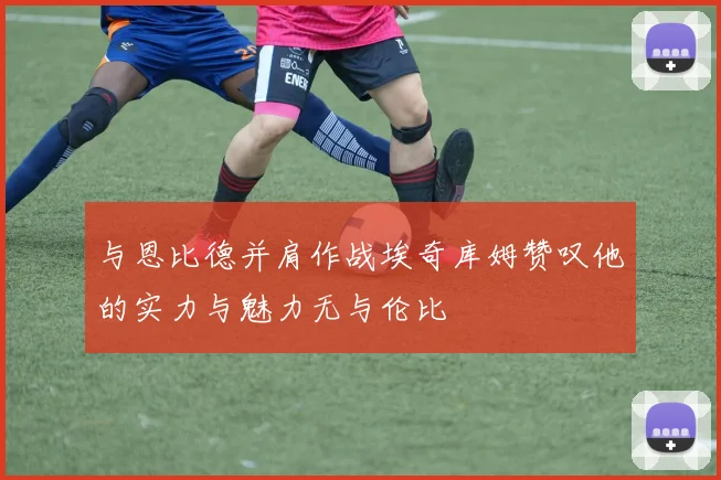 与恩比德并肩作战埃奇库姆赞叹他的实力与魅力无与伦比