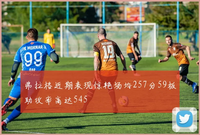 弗拉格近期表现惊艳场均257分59板助攻率高达545