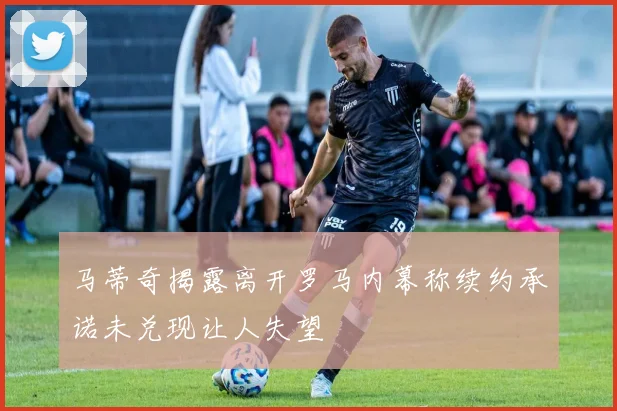 马蒂奇揭露离开罗马内幕称续约承诺未兑现让人失望