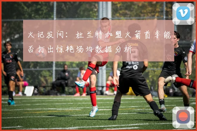 火记发问：杜兰特加盟火箭首季能否打出惊艳场均数据分析