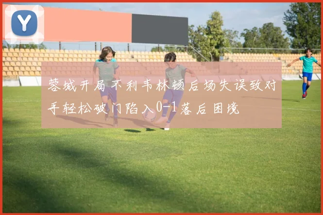 蓉城开局不利韦林顿后场失误致对手轻松破门陷入0-1落后困境