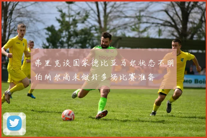 弗里克谈国家德比亚马尔状态不明伯纳尔尚未做好多场比赛准备