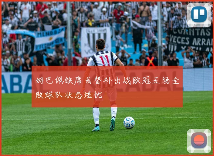 姆巴佩缺席或替补出战欧冠五场全败球队状态堪忧