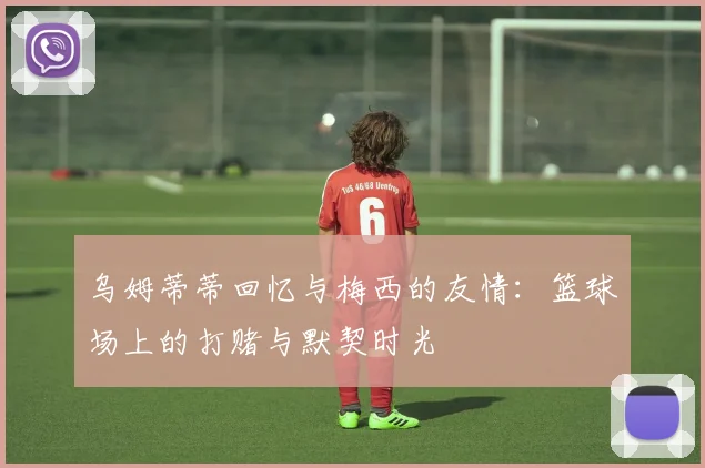 乌姆蒂蒂回忆与梅西的友情：篮球场上的打赌与默契时光