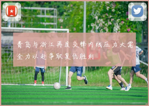 青岛与浙江再度交锋内线压力大需全力以赴争取复仇胜利