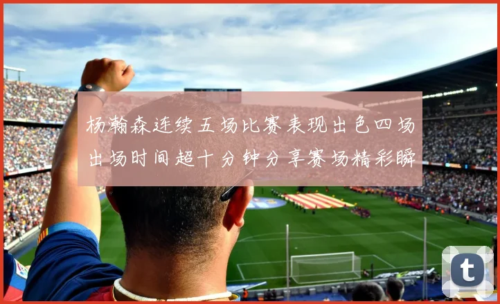 杨瀚森连续五场比赛表现出色四场出场时间超十分钟分享赛场精彩瞬间