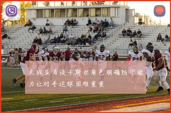 文班亚马谈卡斯尔角色明确防守能力让对手运球困难重重