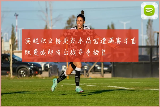 英超积分榜更新水晶宫遭遇赛季首败曼城即将出战争夺榜首