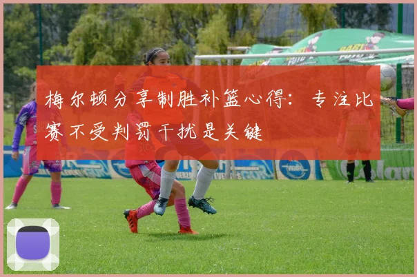 梅尔顿分享制胜补篮心得：专注比赛不受判罚干扰是关键