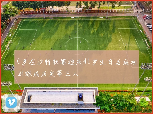 C罗在沙特联赛迎来41岁生日后成功进球成历史第三人