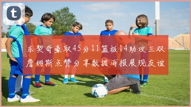 东契奇豪取45分11篮板14助攻三双詹姆斯点赞分享数据海报展现友谊