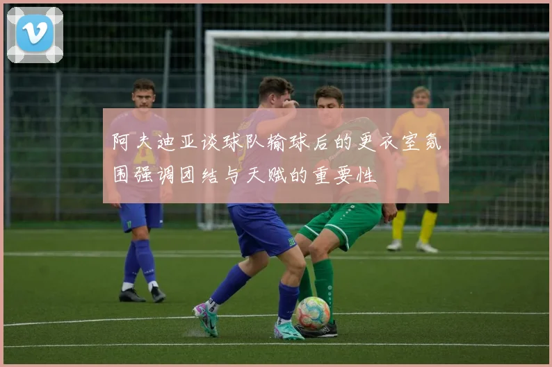阿夫迪亚谈球队输球后的更衣室氛围强调团结与天赋的重要性