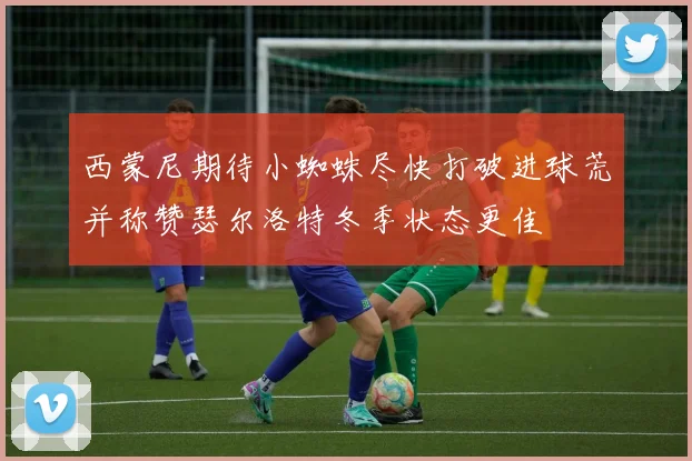 西蒙尼期待小蜘蛛尽快打破进球荒并称赞瑟尔洛特冬季状态更佳
