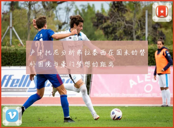 卢卡托尼分析弗拉泰西在国米的替补困境与豪门梦想的距离