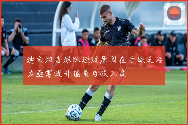 迪文坦言球队连败原因在于缺乏活力亟需提升能量与投入度