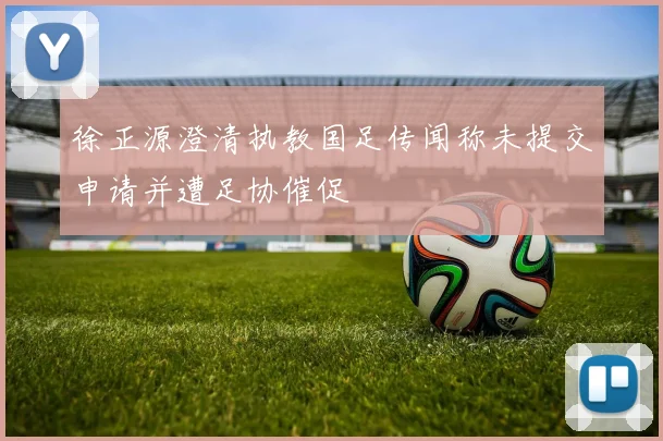 徐正源澄清执教国足传闻称未提交申请并遭足协催促