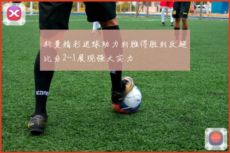 科曼精彩进球助力利雅得胜利反超比分2-1展现强大实力