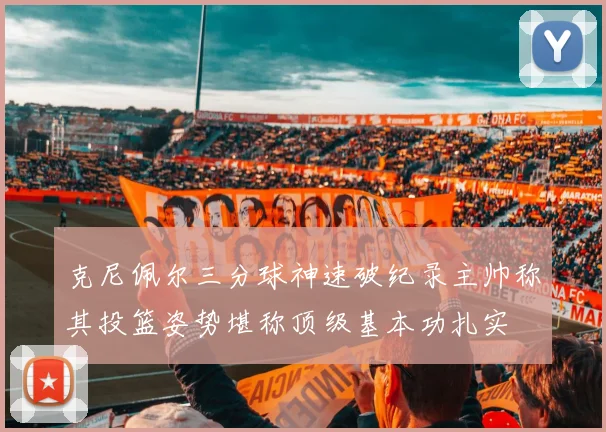 克尼佩尔三分球神速破纪录主帅称其投篮姿势堪称顶级基本功扎实