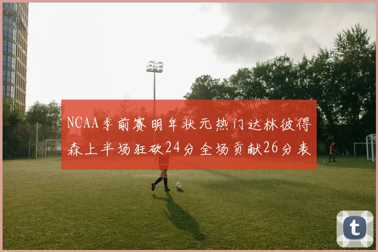 NCAA季前赛明年状元热门达林彼得森上半场狂砍24分全场贡献26分表现抢眼