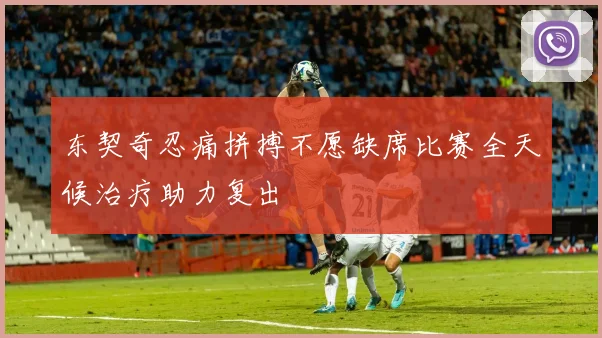 东契奇忍痛拼搏不愿缺席比赛全天候治疗助力复出