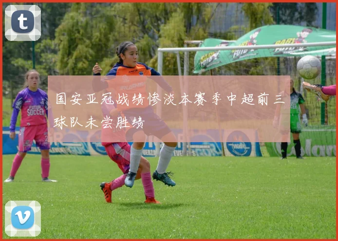 国安亚冠战绩惨淡本赛季中超前三球队未尝胜绩