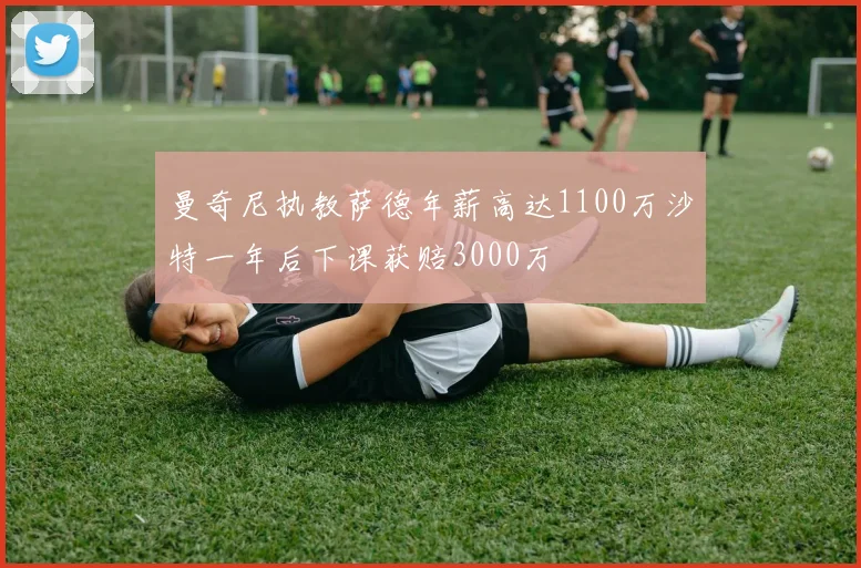 曼奇尼执教萨德年薪高达1100万沙特一年后下课获赔3000万