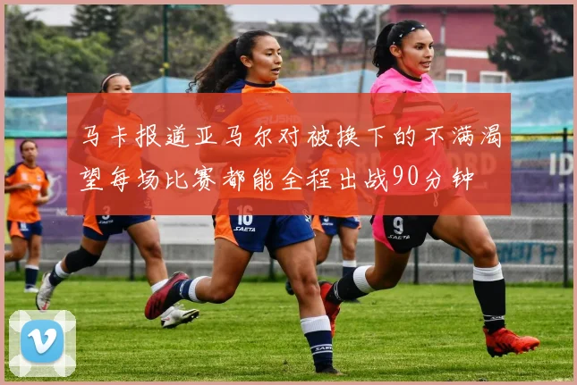马卡报道亚马尔对被换下的不满渴望每场比赛都能全程出战90分钟