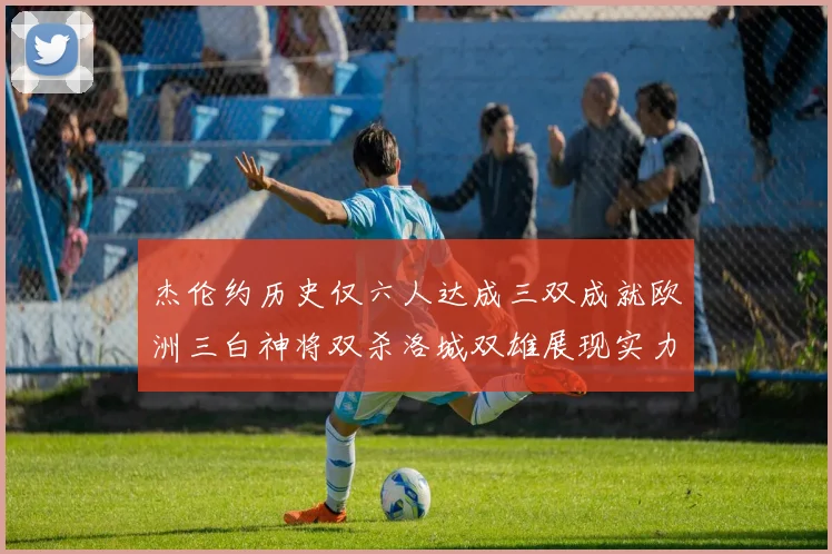 杰伦约历史仅六人达成三双成就欧洲三白神将双杀洛城双雄展现实力
